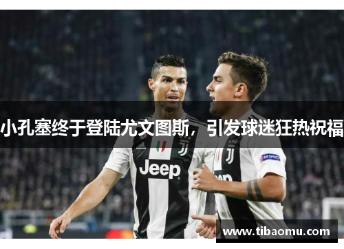 小孔塞终于登陆尤文图斯,引发球迷狂热祝福